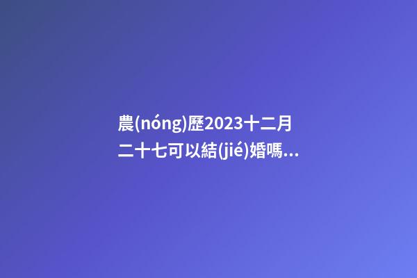 農(nóng)歷2023十二月二十七可以結(jié)婚嗎，結(jié)婚過大禮是什么意思？